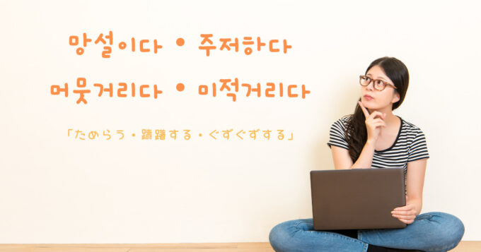 韓国語で「ためらう・躊躇する・ぐずぐずする」망설이다・주저하다・우물쭈물하다・머뭇거리다・꾸물거리다・미적거리다|GeojeD